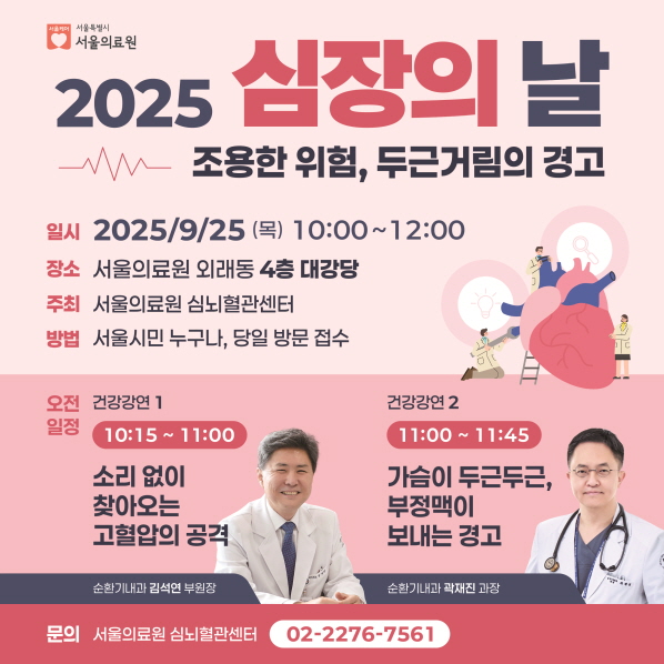 2025 심장의 날
조용한 위험, 두근거림의 경고
일시 2025/9/25(목) 10:00~12:00
장소 서울의료원 외래동 4층 대강당
주최 서울의료원 심뇌혈관센터
방법 서울시민 누구나, 당일 방문 접수

오전 일정 
건강강연 1) 10:15~11:00
소리없이 찾아오는 고혈압의 공격(순환기내과 김석연 부원장)
건강강연 2) 11:00~14:45
가슴이 두근두근, 부정맥이 보내는 경고(순환기내과 곽재진 과장)
문의 : 서울의료원 심뇌혈관센터 02-2276-7561